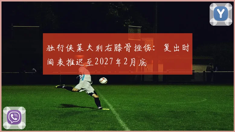 独行侠莱夫利右膝骨挫伤：复出时间表推迟至2027年2月底